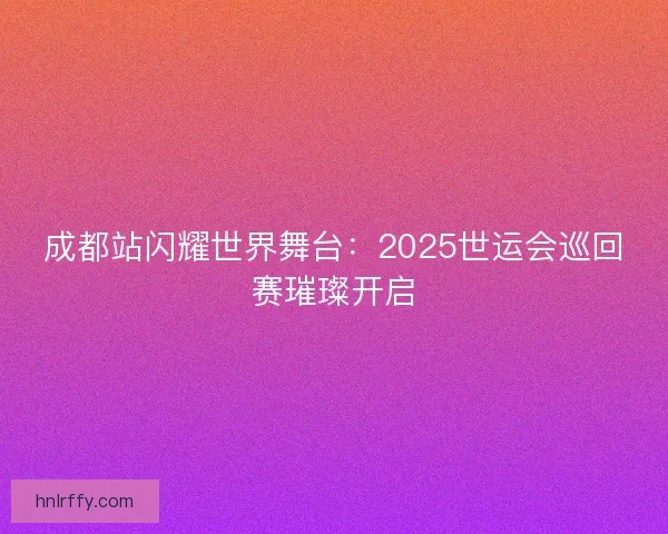 成都站闪耀世界舞台：2025世运会巡回赛璀璨开启