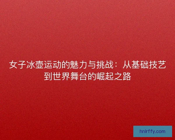女子冰壶运动的魅力与挑战：从基础技艺到世界舞台的崛起之路